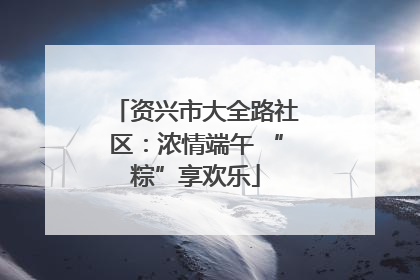 资兴市大全路社区：浓情端午 “粽”享欢乐