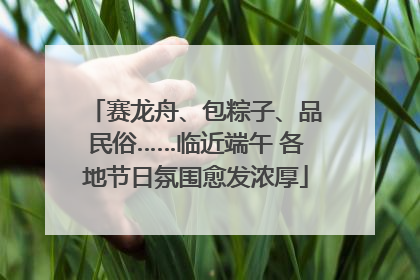 赛龙舟、包粽子、品民俗……临近端午 各地节日氛围愈发浓厚