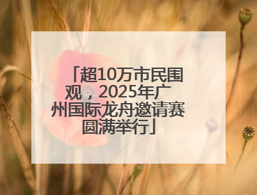 超10万市民围观，2025年广州国际龙舟邀请赛圆满举行