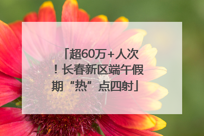 超60万+人次！长春新区端午假期“热”点四射