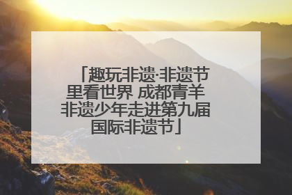 趣玩非遗·非遗节里看世界 成都青羊非遗少年走进第九届国际非遗节