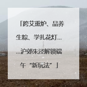 跨艾熏炉、品养生粽、学扎花灯……沪郊朱泾解锁端午“新玩法”
