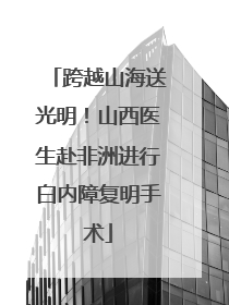 跨越山海送光明！山西医生赴非洲进行白内障复明手术