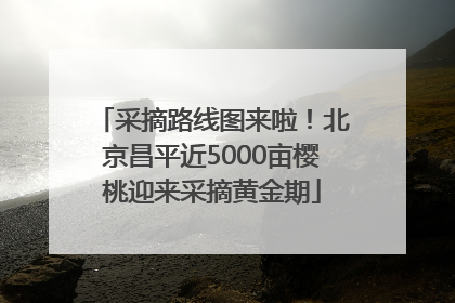 采摘路线图来啦！北京昌平近5000亩樱桃迎来采摘黄金期