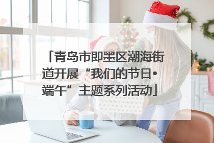 青岛市即墨区潮海街道开展“我们的节日•端午”主题系列活动
