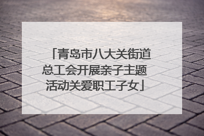 青岛市八大关街道总工会开展亲子主题活动关爱职工子女