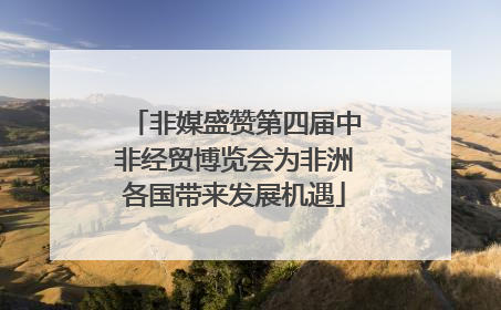 非媒盛赞第四届中非经贸博览会为非洲各国带来发展机遇
