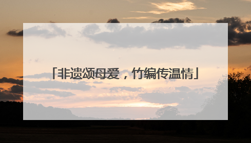 非遗颂母爱，竹编传温情