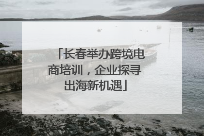 长春举办跨境电商培训，企业探寻出海新机遇