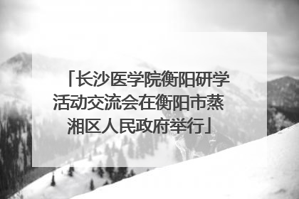 长沙医学院衡阳研学活动交流会在衡阳市蒸湘区人民政府举行