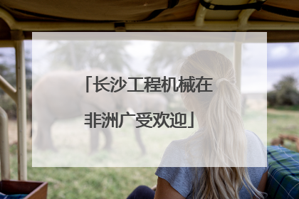 长沙工程机械在非洲广受欢迎