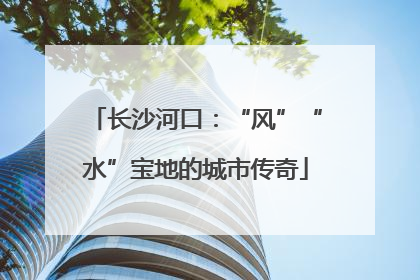 长沙河口：“风”“水”宝地的城市传奇