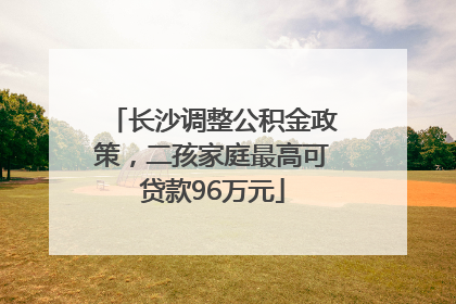 长沙调整公积金政策，二孩家庭最高可贷款96万元
