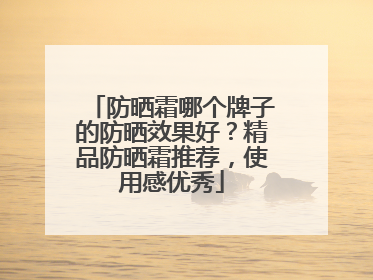 防晒霜哪个牌子的防晒效果好？精品防晒霜推荐，使用感优秀