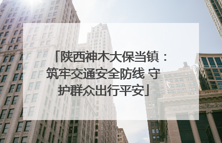 陕西神木大保当镇：筑牢交通安全防线 守护群众出行平安