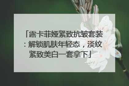 露卡菲娅紧致抗皱套装：解锁肌肤年轻态，淡纹紧致美白一套拿下