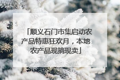 顺义石门市集启动农产品特惠狂欢月，本地农产品现摘现卖
