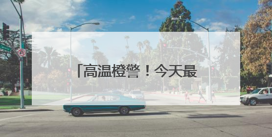 高温橙警！今天最高温或达37℃