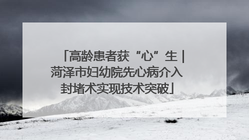 高龄患者获“心”生｜菏泽市妇幼院先心病介入封堵术实现技术突破