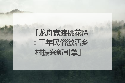 龙舟竞渡桃花潭：千年民俗激活乡村振兴新引擎