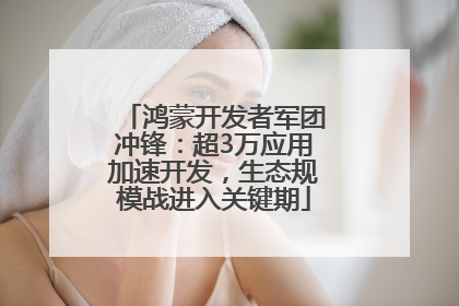 鸿蒙开发者军团冲锋：超3万应用加速开发，生态规模战进入关键期