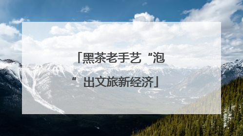 黑茶老手艺“泡”出文旅新经济