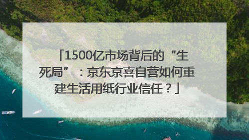 1500亿市场背后的“生死局”：京东京喜自营如何重建生活用纸行业信任？