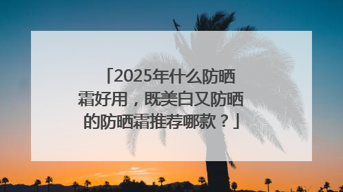 2025年什么防晒霜好用，既美白又防晒的防晒霜推荐哪款？