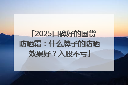 2025口碑好的国货防晒霜：什么牌子的防晒效果好？入股不亏