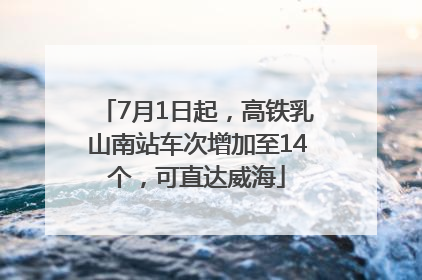 7月1日起，高铁乳山南站车次增加至14个，可直达威海