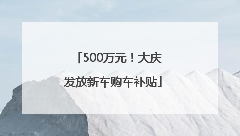 500万元！大庆发放新车购车补贴