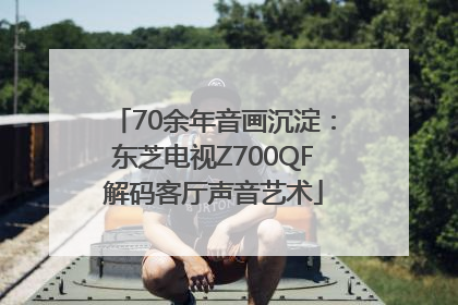 70余年音画沉淀：东芝电视Z700QF解码客厅声音艺术