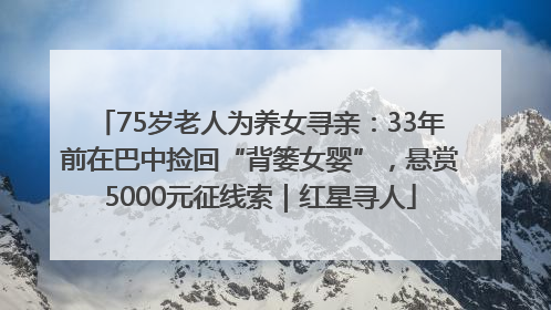 75岁老人为养女寻亲：33年前在巴中捡回“背篓女婴”，悬赏5000元征线索｜红星寻人