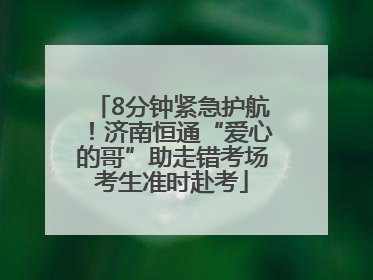 8分钟紧急护航！济南恒通“爱心的哥”助走错考场考生准时赴考
