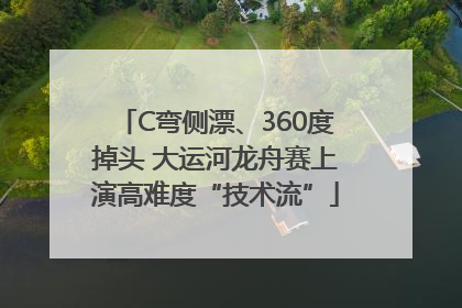 C弯侧漂、360度掉头 大运河龙舟赛上演高难度“技术流”